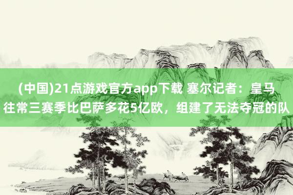 (中国)21点游戏官方app下载 塞尔记者：皇马往常三赛季比巴萨多花5亿欧，组建了无法夺冠的队
