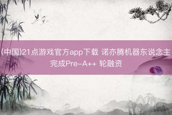 (中国)21点游戏官方app下载 诺亦腾机器东说念主完成Pre-A++ 轮融资