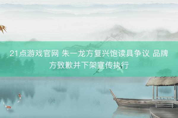 21点游戏官网 朱一龙方复兴饱读具争议 品牌方致歉并下架宣传执行