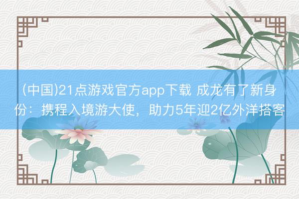 (中国)21点游戏官方app下载 成龙有了新身份：携程入境游大使，助力5年迎2亿外洋搭客