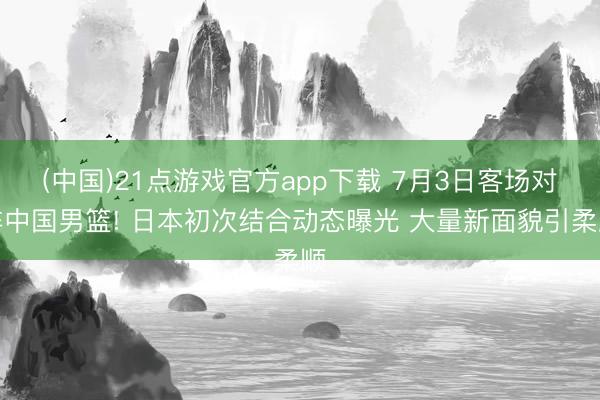 (中国)21点游戏官方app下载 7月3日客场对阵中国男篮! 日本初次结合动态曝光 大量新面貌引柔顺