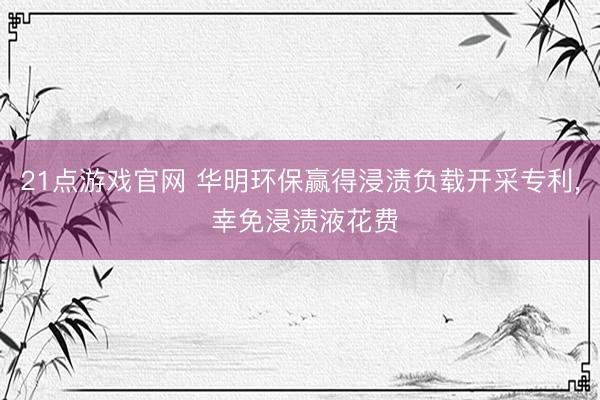 21点游戏官网 华明环保赢得浸渍负载开采专利, 幸免浸渍液花费