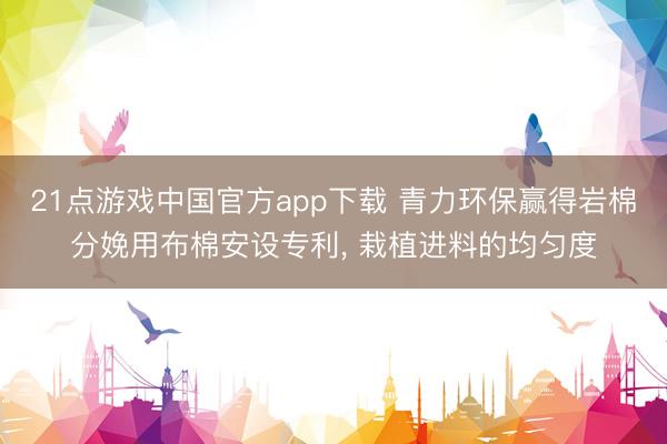 21点游戏中国官方app下载 青力环保赢得岩棉分娩用布棉安设专利, 栽植进料的均匀度